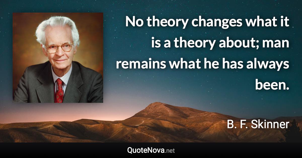 No theory changes what it is a theory about; man remains what he has always been. - B. F. Skinner quote