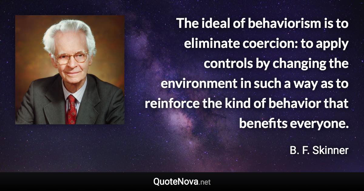 The ideal of behaviorism is to eliminate coercion: to apply controls by changing the environment in such a way as to reinforce the kind of behavior that benefits everyone. - B. F. Skinner quote