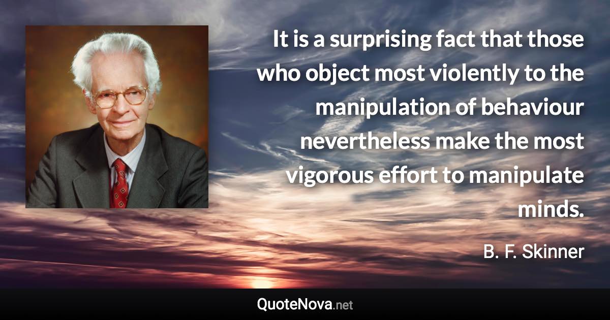 It is a surprising fact that those who object most violently to the manipulation of behaviour nevertheless make the most vigorous effort to manipulate minds. - B. F. Skinner quote