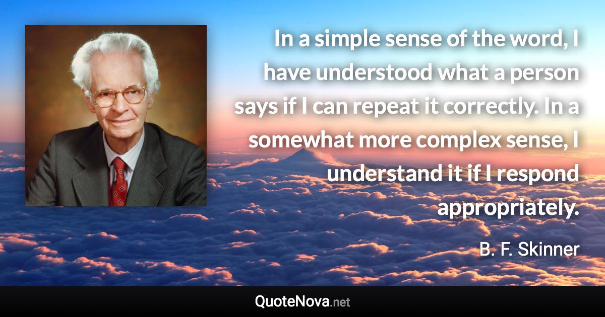 In a simple sense of the word, I have understood what a person says if I can repeat it correctly. In a somewhat more complex sense, I understand it if I respond appropriately. - B. F. Skinner quote