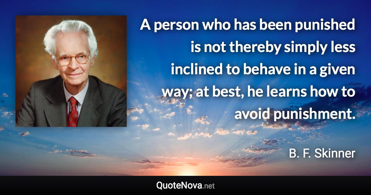 A person who has been punished is not thereby simply less inclined to behave in a given way; at best, he learns how to avoid punishment. - B. F. Skinner quote