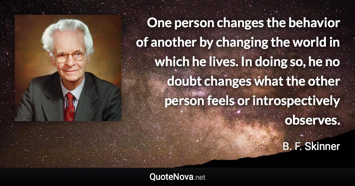 One person changes the behavior of another by changing the world in which he lives. In doing so, he no doubt changes what the other person feels or introspectively observes. - B. F. Skinner quote