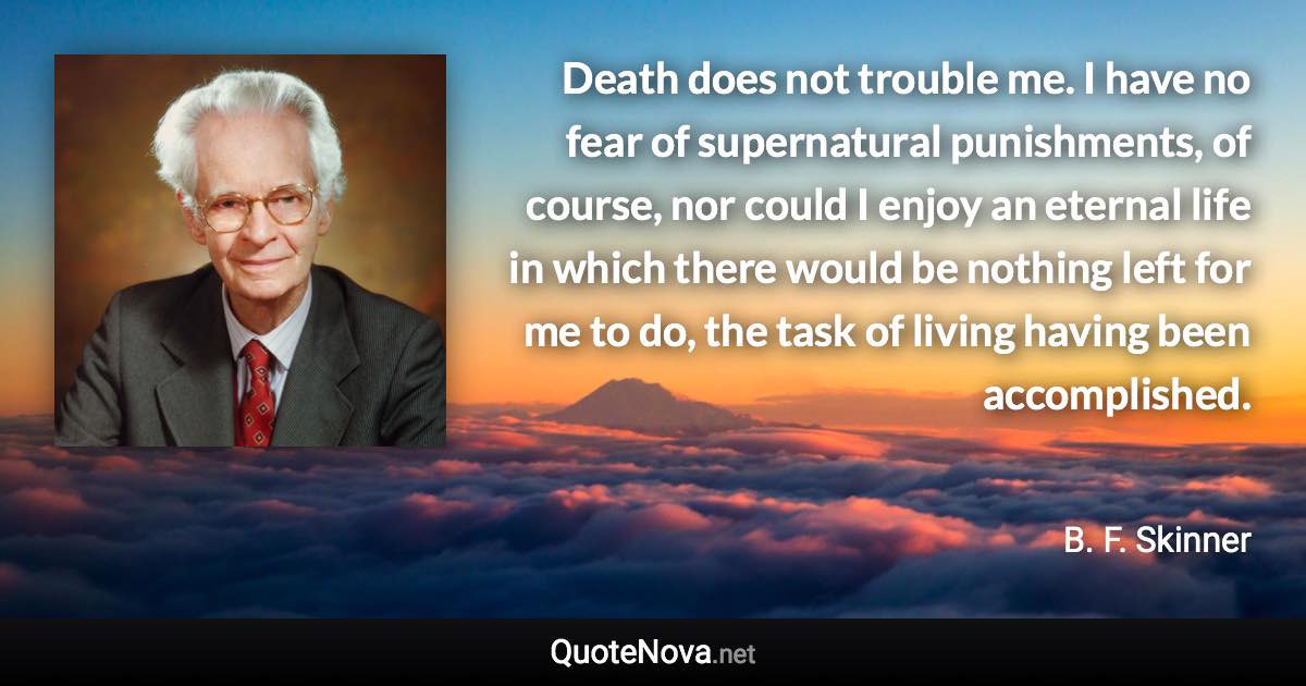 Death does not trouble me. I have no fear of supernatural punishments, of course, nor could I enjoy an eternal life in which there would be nothing left for me to do, the task of living having been accomplished. - B. F. Skinner quote