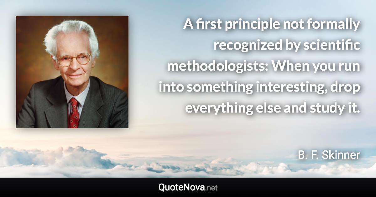 A first principle not formally recognized by scientific methodologists: When you run into something interesting, drop everything else and study it. - B. F. Skinner quote
