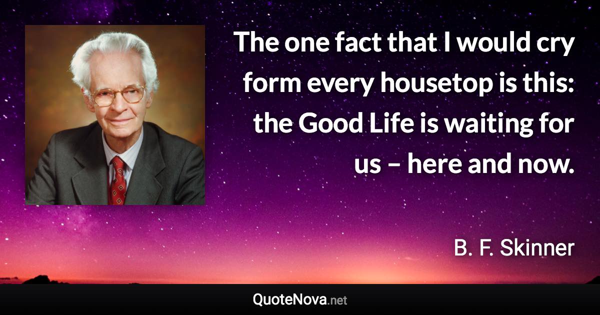 The one fact that I would cry form every housetop is this: the Good Life is waiting for us – here and now. - B. F. Skinner quote