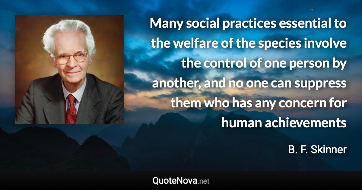 Many social practices essential to the welfare of the species involve the control of one person by another, and no one can suppress them who has any concern for human achievements - B. F. Skinner quote