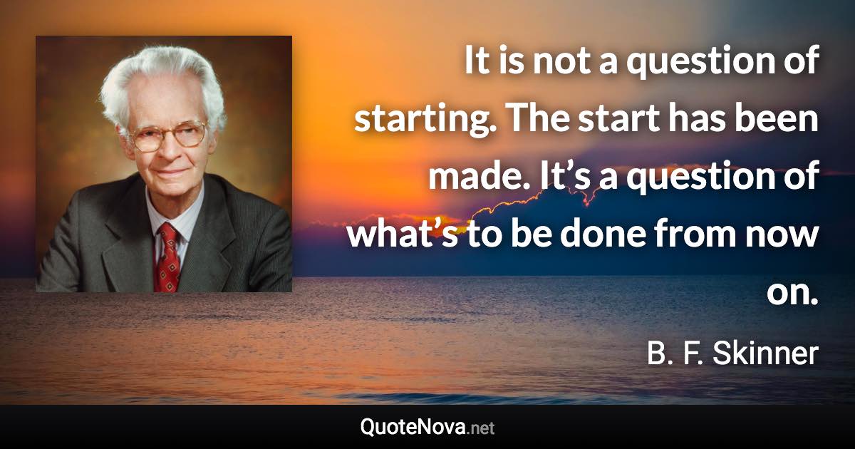 It is not a question of starting. The start has been made. It’s a question of what’s to be done from now on. - B. F. Skinner quote