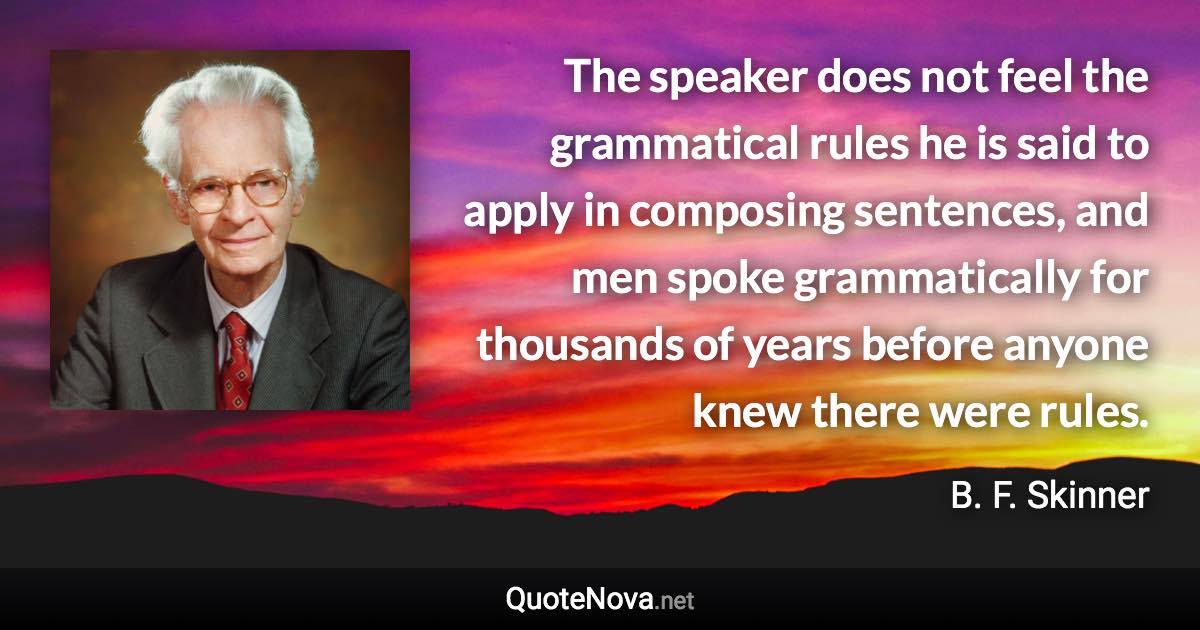 The speaker does not feel the grammatical rules he is said to apply in composing sentences, and men spoke grammatically for thousands of years before anyone knew there were rules. - B. F. Skinner quote