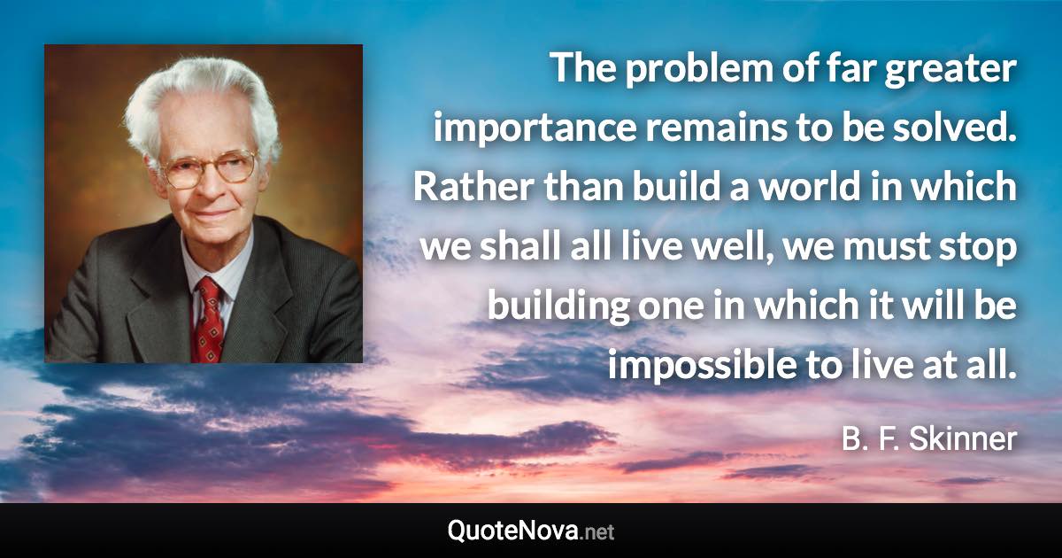 The problem of far greater importance remains to be solved. Rather than build a world in which we shall all live well, we must stop building one in which it will be impossible to live at all. - B. F. Skinner quote