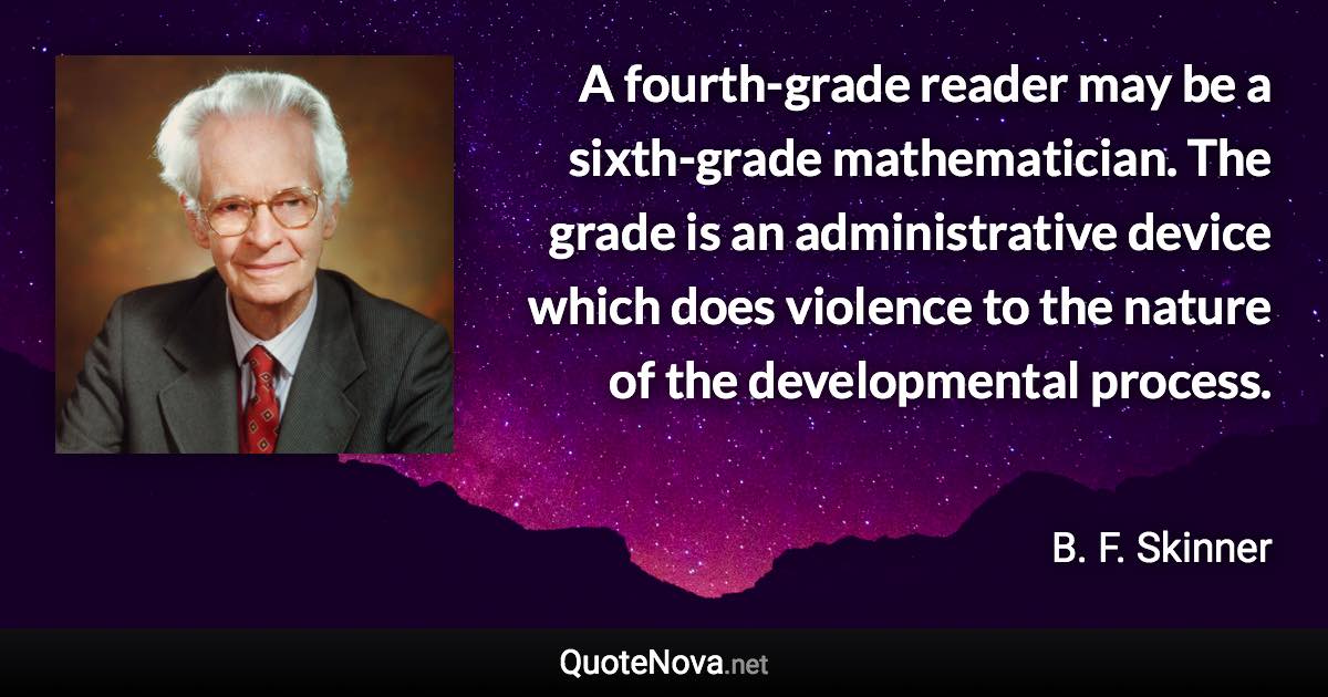 A fourth-grade reader may be a sixth-grade mathematician. The grade is an administrative device which does violence to the nature of the developmental process. - B. F. Skinner quote