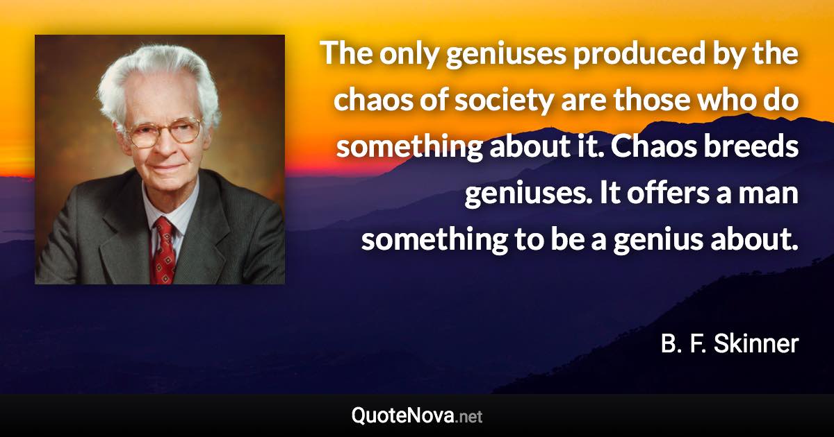 The only geniuses produced by the chaos of society are those who do something about it. Chaos breeds geniuses. It offers a man something to be a genius about. - B. F. Skinner quote