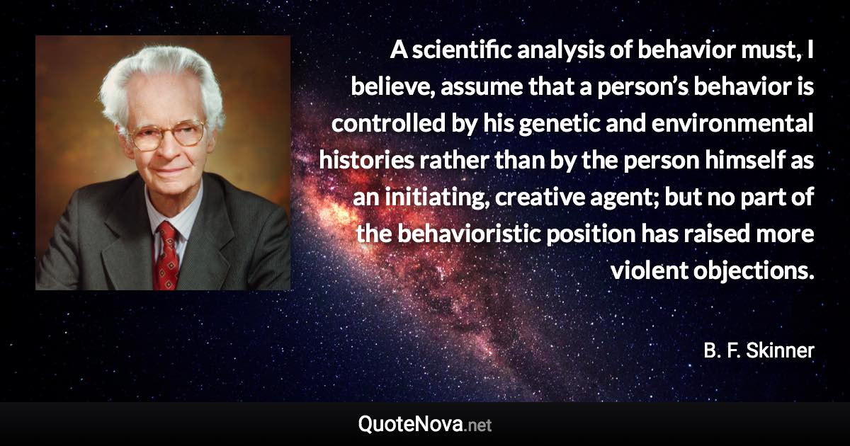 A scientific analysis of behavior must, I believe, assume that a person’s behavior is controlled by his genetic and environmental histories rather than by the person himself as an initiating, creative agent; but no part of the behavioristic position has raised more violent objections. - B. F. Skinner quote