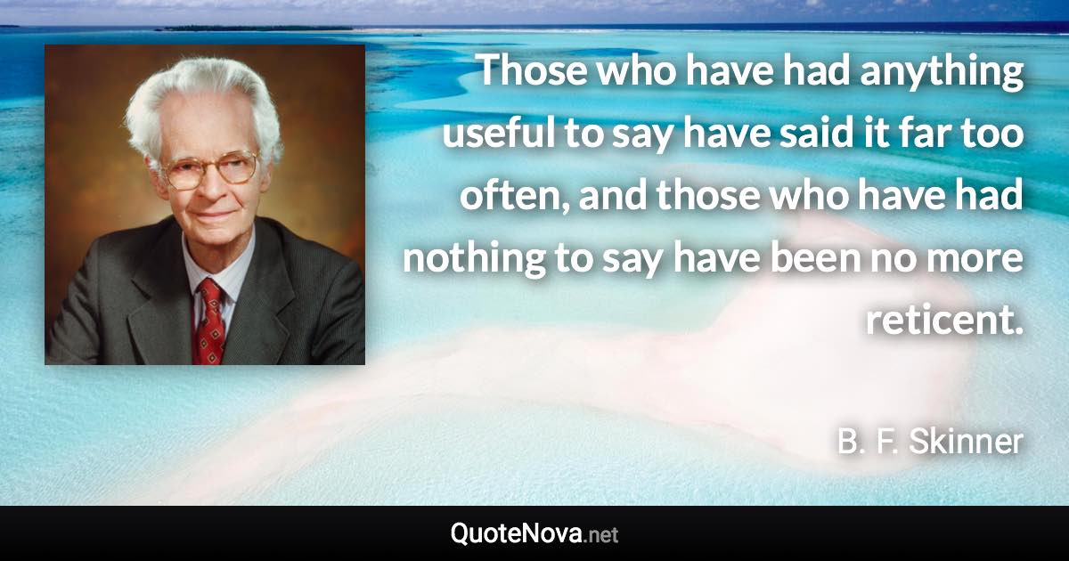 Those who have had anything useful to say have said it far too often, and those who have had nothing to say have been no more reticent. - B. F. Skinner quote