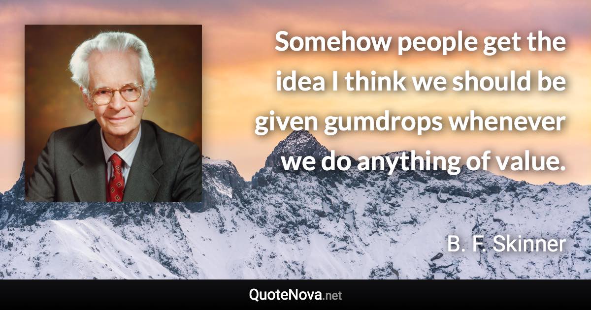 Somehow people get the idea I think we should be given gumdrops whenever we do anything of value. - B. F. Skinner quote