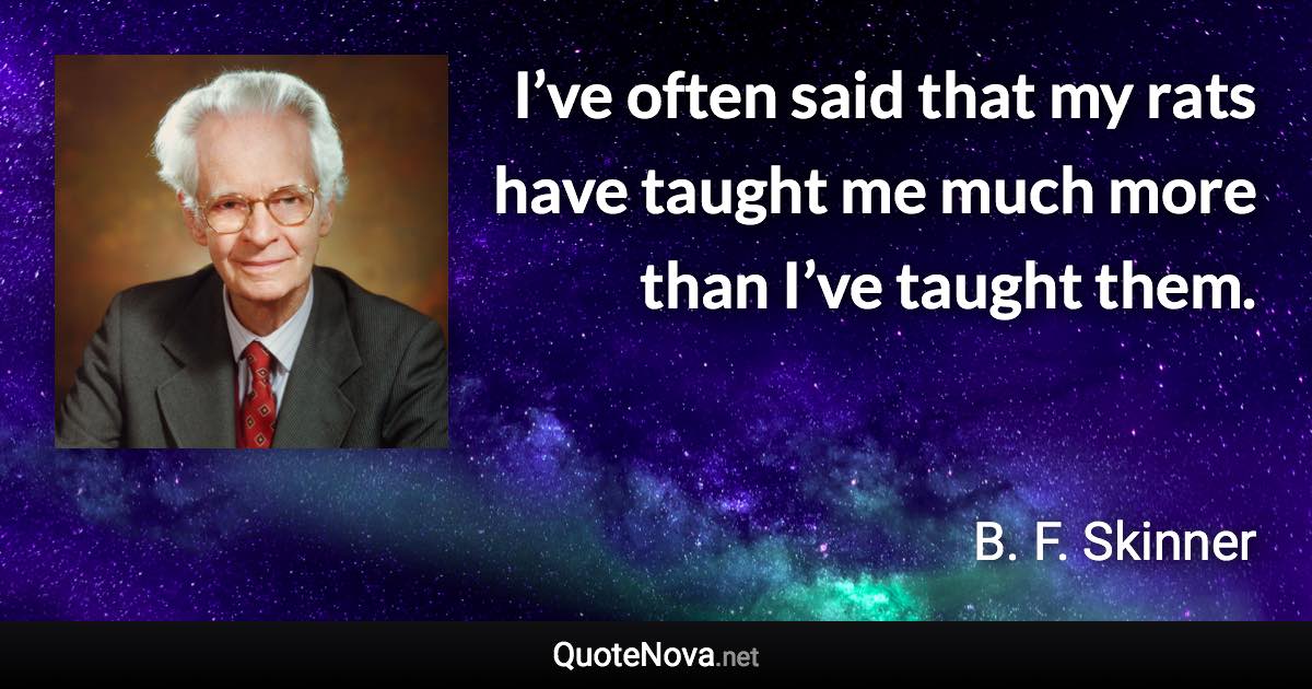 I’ve often said that my rats have taught me much more than I’ve taught them. - B. F. Skinner quote