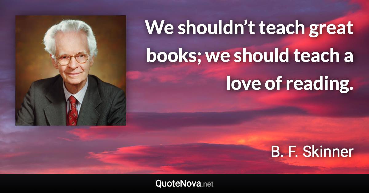 We shouldn’t teach great books; we should teach a love of reading. - B. F. Skinner quote