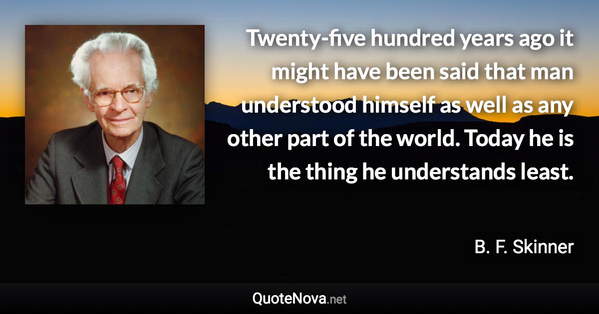 Twenty-five hundred years ago it might have been said that man understood himself as well as any other part of the world. Today he is the thing he understands least. - B. F. Skinner quote