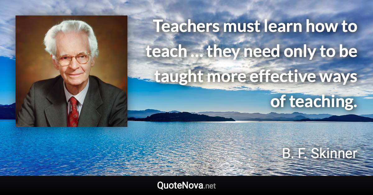 Teachers must learn how to teach … they need only to be taught more effective ways of teaching. - B. F. Skinner quote