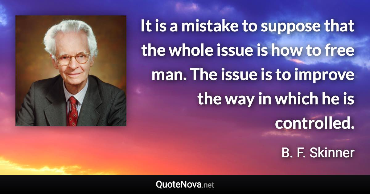 It is a mistake to suppose that the whole issue is how to free man. The issue is to improve the way in which he is controlled. - B. F. Skinner quote