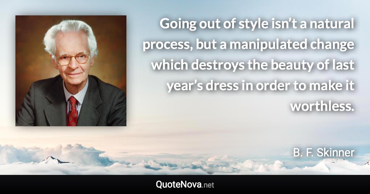 Going out of style isn’t a natural process, but a manipulated change which destroys the beauty of last year’s dress in order to make it worthless. - B. F. Skinner quote