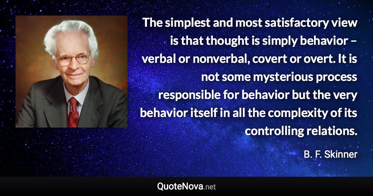 The simplest and most satisfactory view is that thought is simply behavior – verbal or nonverbal, covert or overt. It is not some mysterious process responsible for behavior but the very behavior itself in all the complexity of its controlling relations. - B. F. Skinner quote