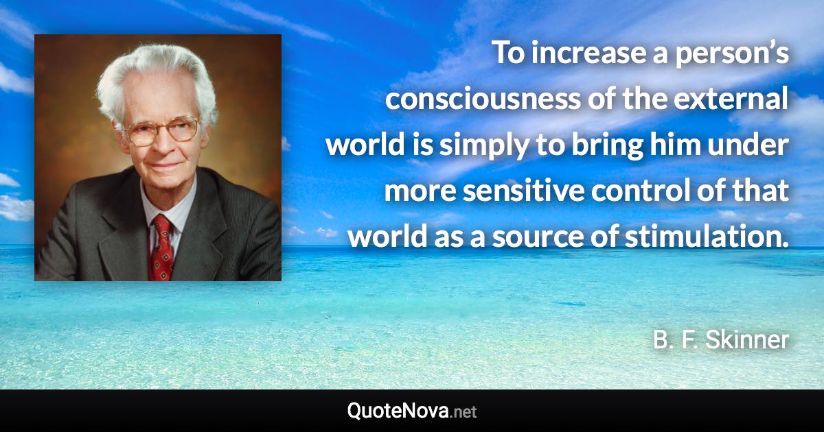 To increase a person’s consciousness of the external world is simply to bring him under more sensitive control of that world as a source of stimulation. - B. F. Skinner quote