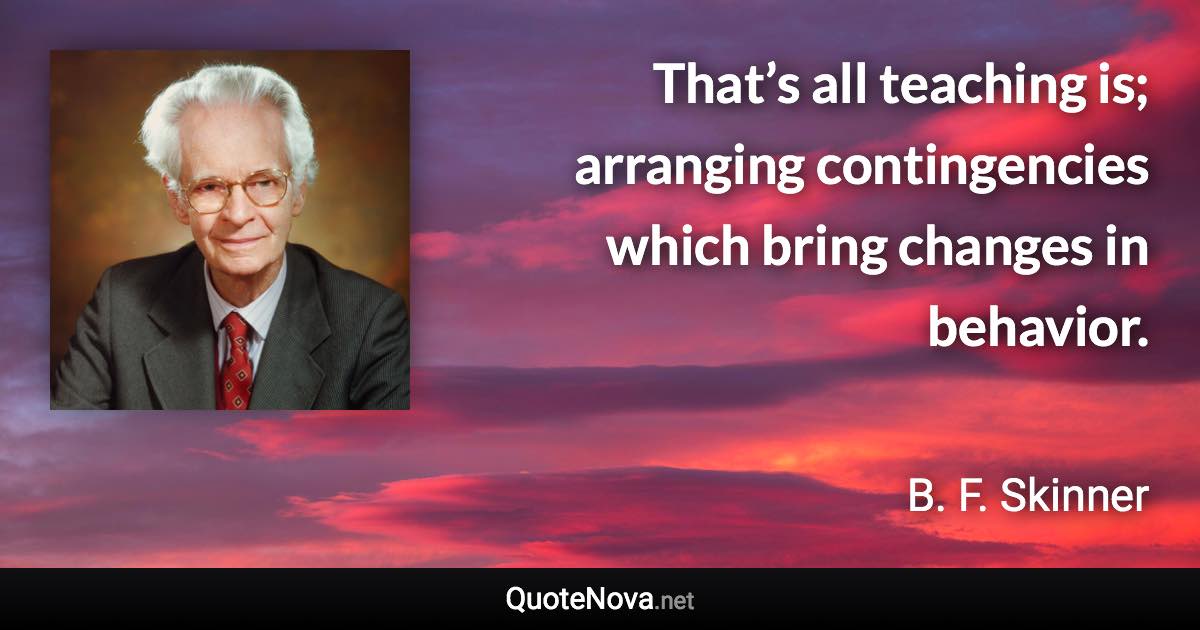 That’s all teaching is; arranging contingencies which bring changes in behavior. - B. F. Skinner quote