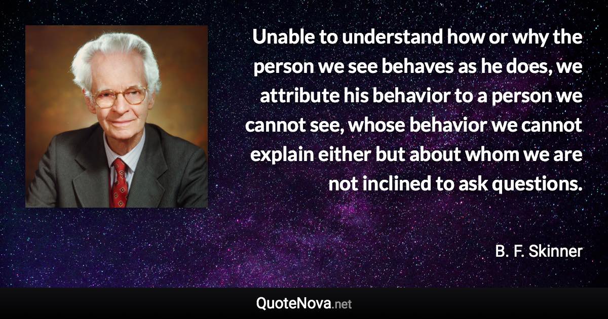 Unable to understand how or why the person we see behaves as he does, we attribute his behavior to a person we cannot see, whose behavior we cannot explain either but about whom we are not inclined to ask questions. - B. F. Skinner quote