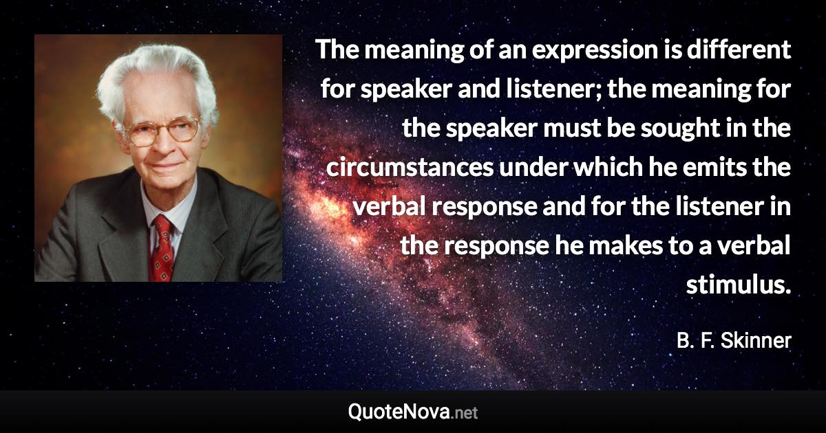 The meaning of an expression is different for speaker and listener; the meaning for the speaker must be sought in the circumstances under which he emits the verbal response and for the listener in the response he makes to a verbal stimulus. - B. F. Skinner quote