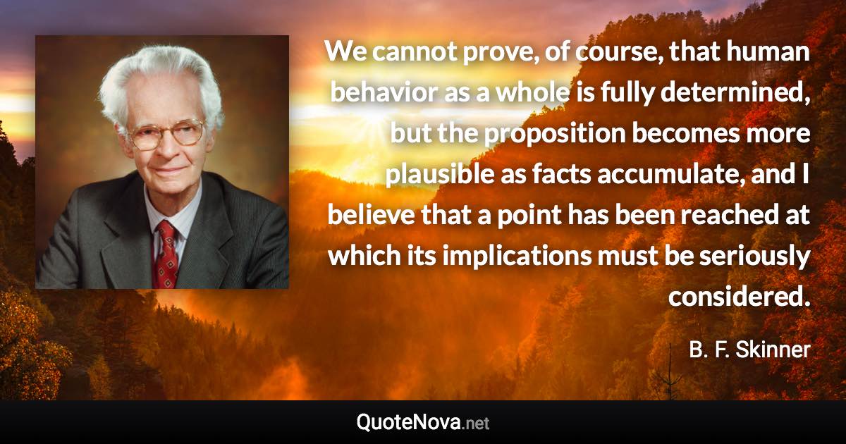 We cannot prove, of course, that human behavior as a whole is fully determined, but the proposition becomes more plausible as facts accumulate, and I believe that a point has been reached at which its implications must be seriously considered. - B. F. Skinner quote