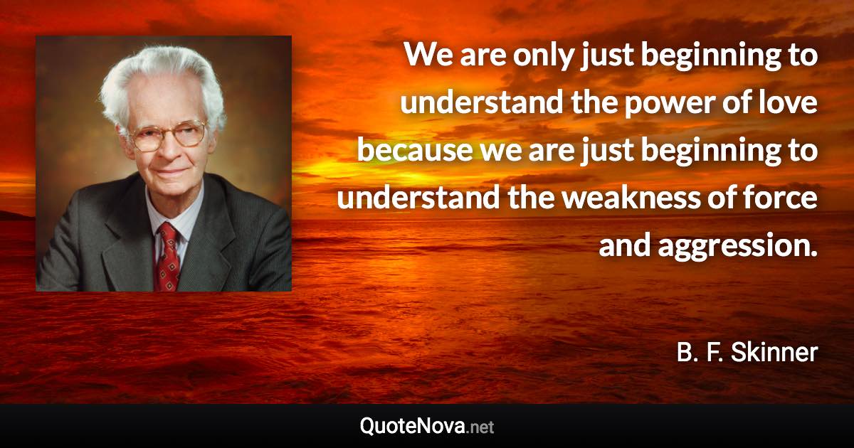 We are only just beginning to understand the power of love because we are just beginning to understand the weakness of force and aggression. - B. F. Skinner quote