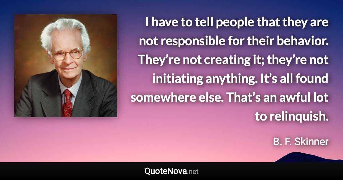 I have to tell people that they are not responsible for their behavior. They’re not creating it; they’re not initiating anything. It’s all found somewhere else. That’s an awful lot to relinquish. - B. F. Skinner quote