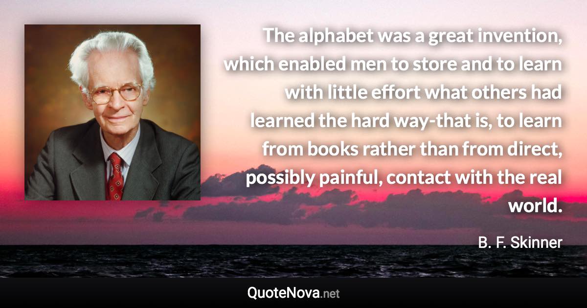 The alphabet was a great invention, which enabled men to store and to learn with little effort what others had learned the hard way-that is, to learn from books rather than from direct, possibly painful, contact with the real world. - B. F. Skinner quote