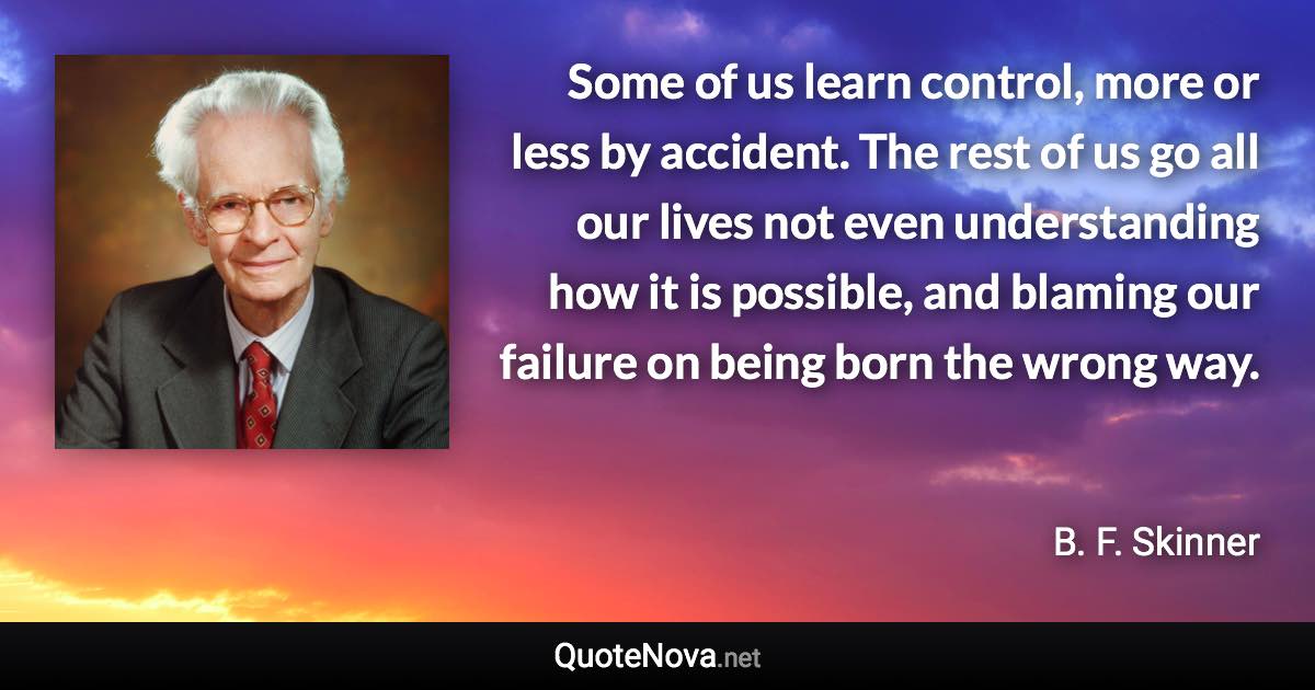 Some of us learn control, more or less by accident. The rest of us go all our lives not even understanding how it is possible, and blaming our failure on being born the wrong way. - B. F. Skinner quote