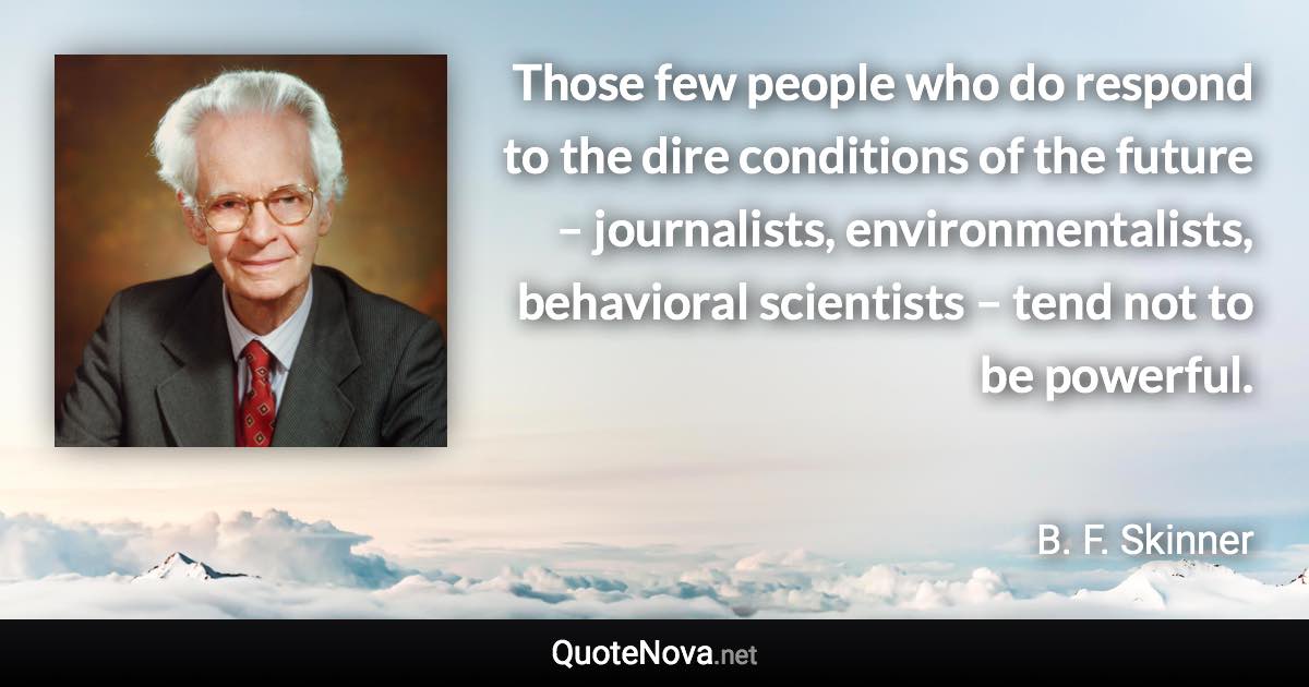 Those few people who do respond to the dire conditions of the future – journalists, environmentalists, behavioral scientists – tend not to be powerful. - B. F. Skinner quote