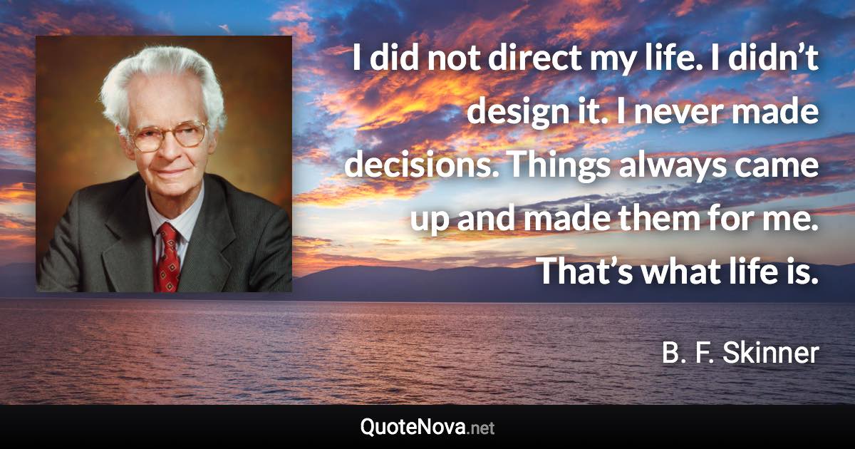 I did not direct my life. I didn’t design it. I never made decisions. Things always came up and made them for me. That’s what life is. - B. F. Skinner quote