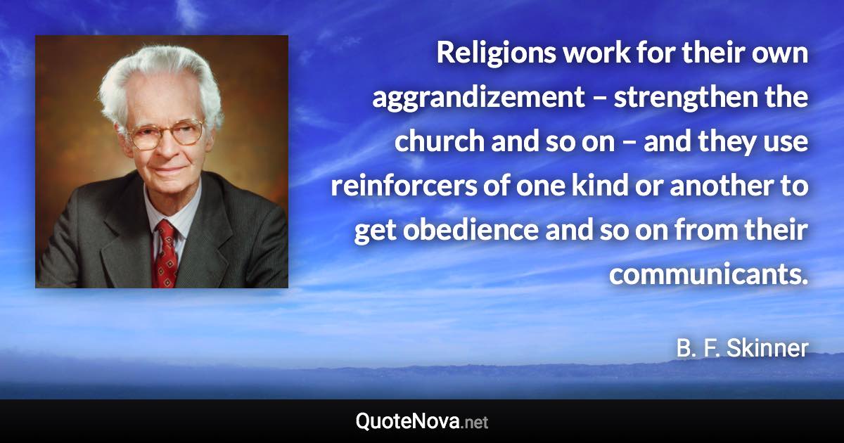 Religions work for their own aggrandizement – strengthen the church and so on – and they use reinforcers of one kind or another to get obedience and so on from their communicants. - B. F. Skinner quote