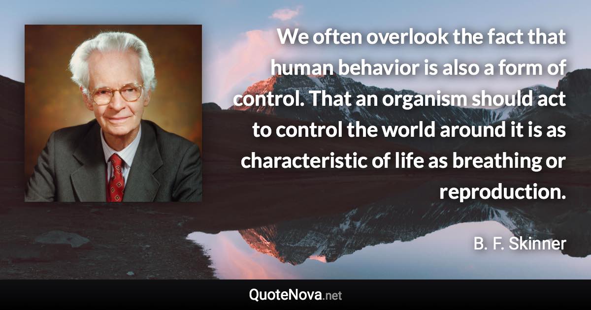 We often overlook the fact that human behavior is also a form of control. That an organism should act to control the world around it is as characteristic of life as breathing or reproduction. - B. F. Skinner quote