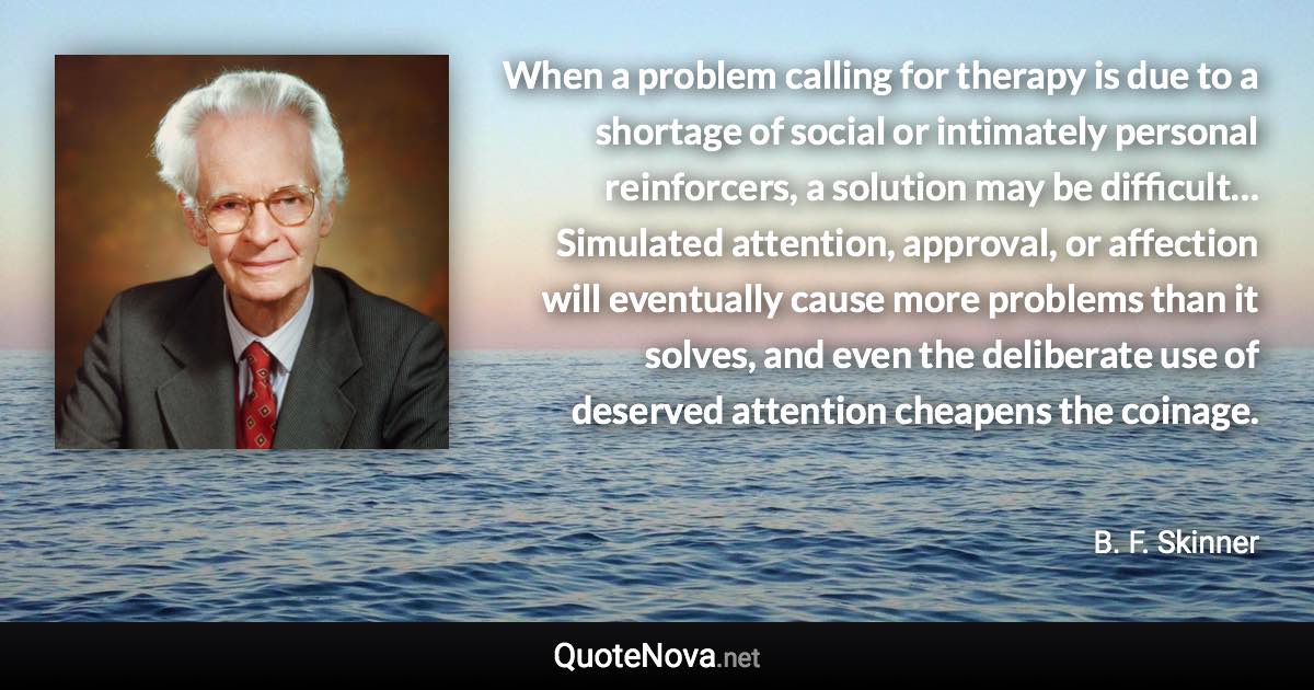 When a problem calling for therapy is due to a shortage of social or intimately personal reinforcers, a solution may be difficult… Simulated attention, approval, or affection will eventually cause more problems than it solves, and even the deliberate use of deserved attention cheapens the coinage. - B. F. Skinner quote