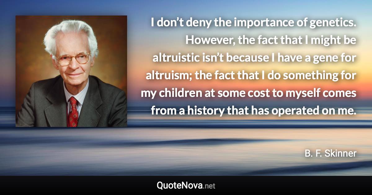 I don’t deny the importance of genetics. However, the fact that I might be altruistic isn’t because I have a gene for altruism; the fact that I do something for my children at some cost to myself comes from a history that has operated on me. - B. F. Skinner quote