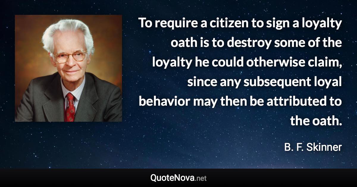 To require a citizen to sign a loyalty oath is to destroy some of the loyalty he could otherwise claim, since any subsequent loyal behavior may then be attributed to the oath. - B. F. Skinner quote