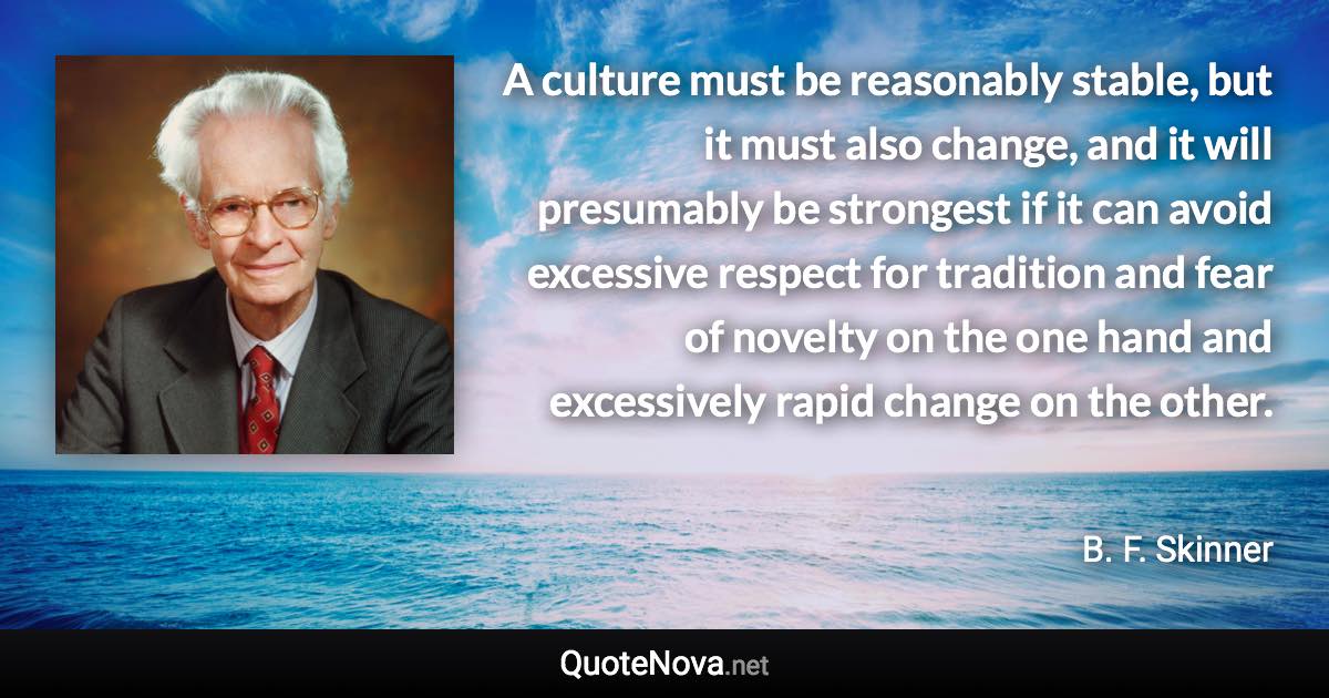A culture must be reasonably stable, but it must also change, and it will presumably be strongest if it can avoid excessive respect for tradition and fear of novelty on the one hand and excessively rapid change on the other. - B. F. Skinner quote