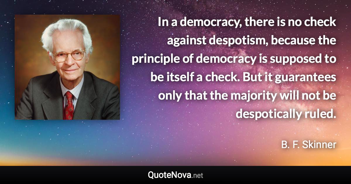 In a democracy, there is no check against despotism, because the principle of democracy is supposed to be itself a check. But it guarantees only that the majority will not be despotically ruled. - B. F. Skinner quote