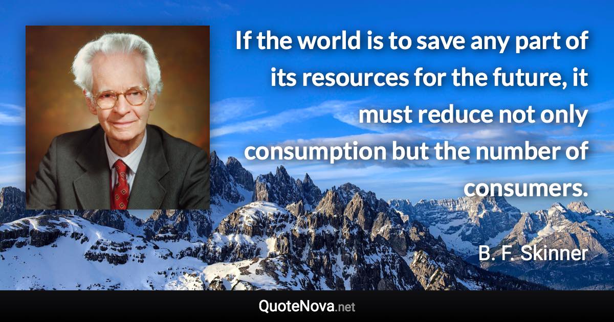 If the world is to save any part of its resources for the future, it must reduce not only consumption but the number of consumers. - B. F. Skinner quote