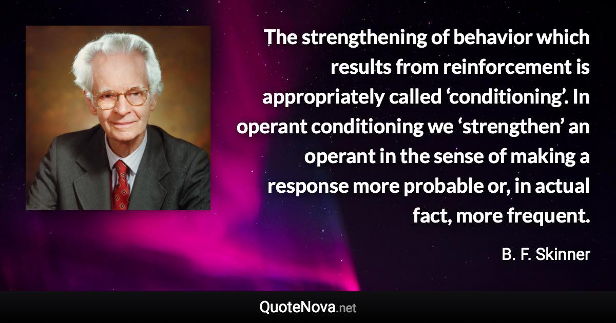 The strengthening of behavior which results from reinforcement is appropriately called ‘conditioning’. In operant conditioning we ‘strengthen’ an operant in the sense of making a response more probable or, in actual fact, more frequent. - B. F. Skinner quote