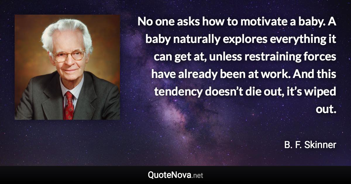 No one asks how to motivate a baby. A baby naturally explores everything it can get at, unless restraining forces have already been at work. And this tendency doesn’t die out, it’s wiped out. - B. F. Skinner quote