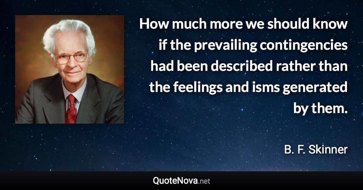 How much more we should know if the prevailing contingencies had been described rather than the feelings and isms generated by them. - B. F. Skinner quote