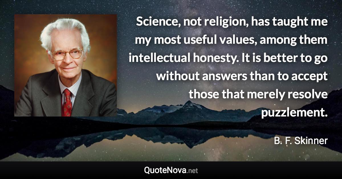 Science, not religion, has taught me my most useful values, among them intellectual honesty. It is better to go without answers than to accept those that merely resolve puzzlement. - B. F. Skinner quote