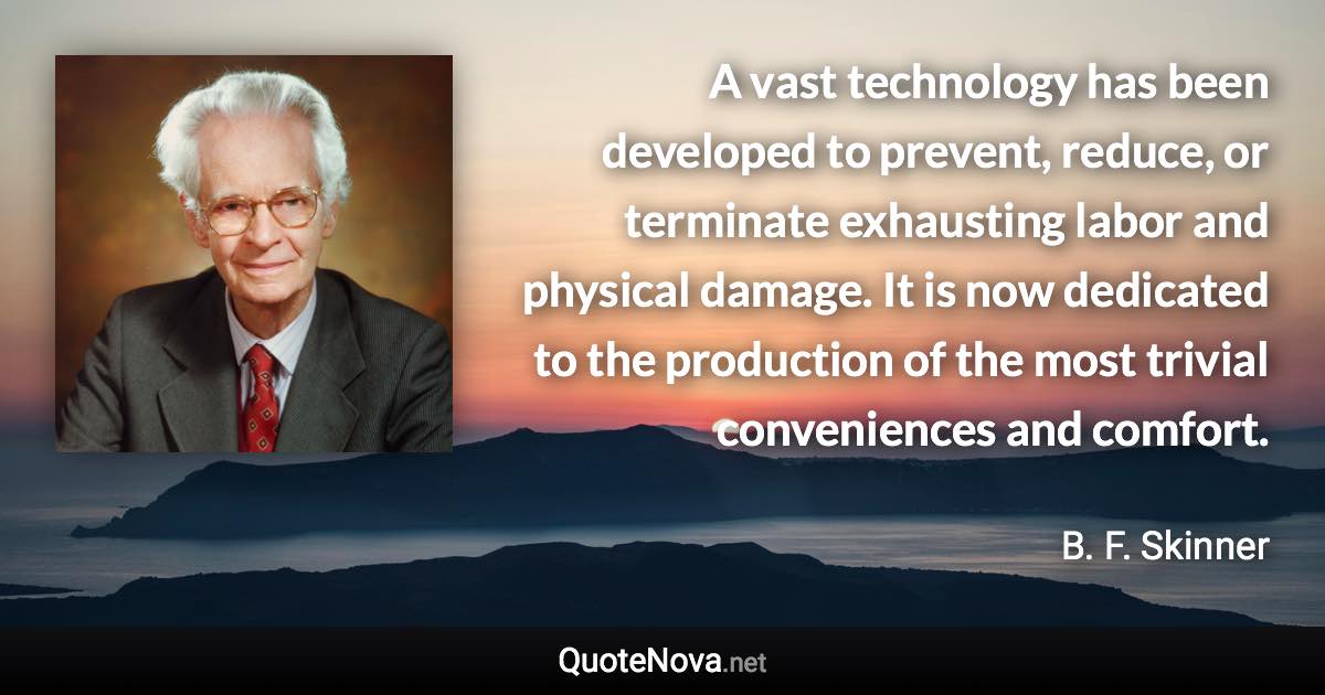 A vast technology has been developed to prevent, reduce, or terminate exhausting labor and physical damage. It is now dedicated to the production of the most trivial conveniences and comfort. - B. F. Skinner quote