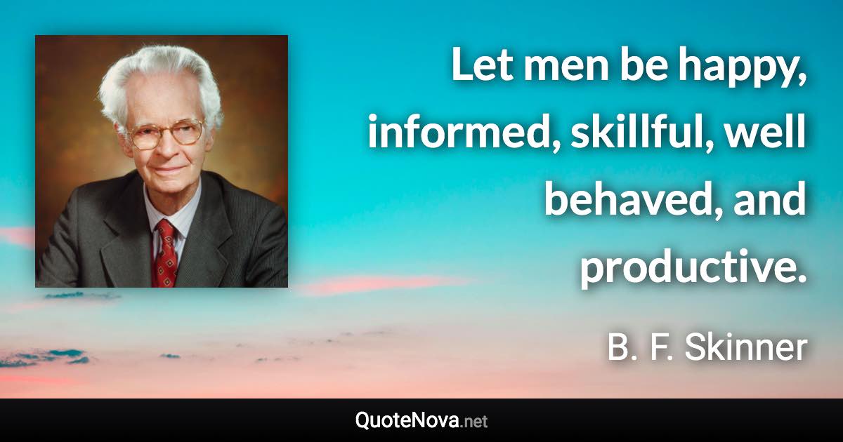 Let men be happy, informed, skillful, well behaved, and productive. - B. F. Skinner quote